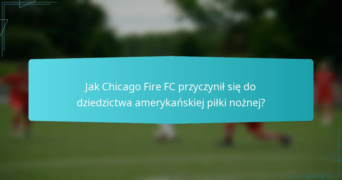 Jak Chicago Fire FC przyczynił się do dziedzictwa amerykańskiej piłki nożnej?