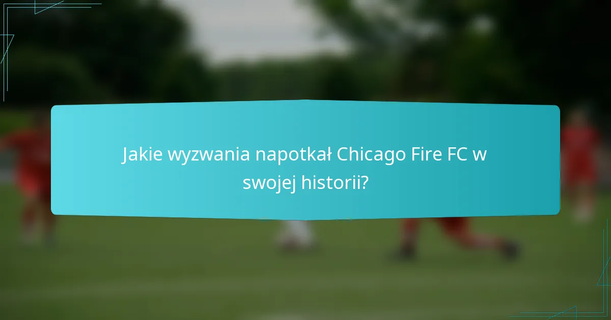 Jakie wyzwania napotkał Chicago Fire FC w swojej historii?