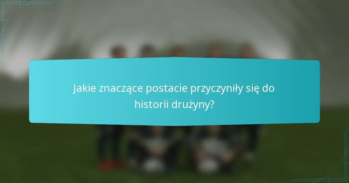 Jakie znaczące postacie przyczyniły się do historii drużyny?