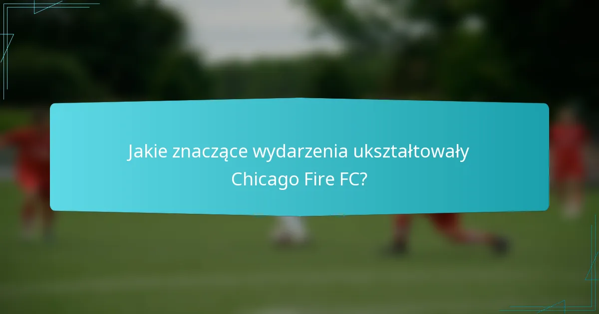 Jakie znaczące wydarzenia ukształtowały Chicago Fire FC?