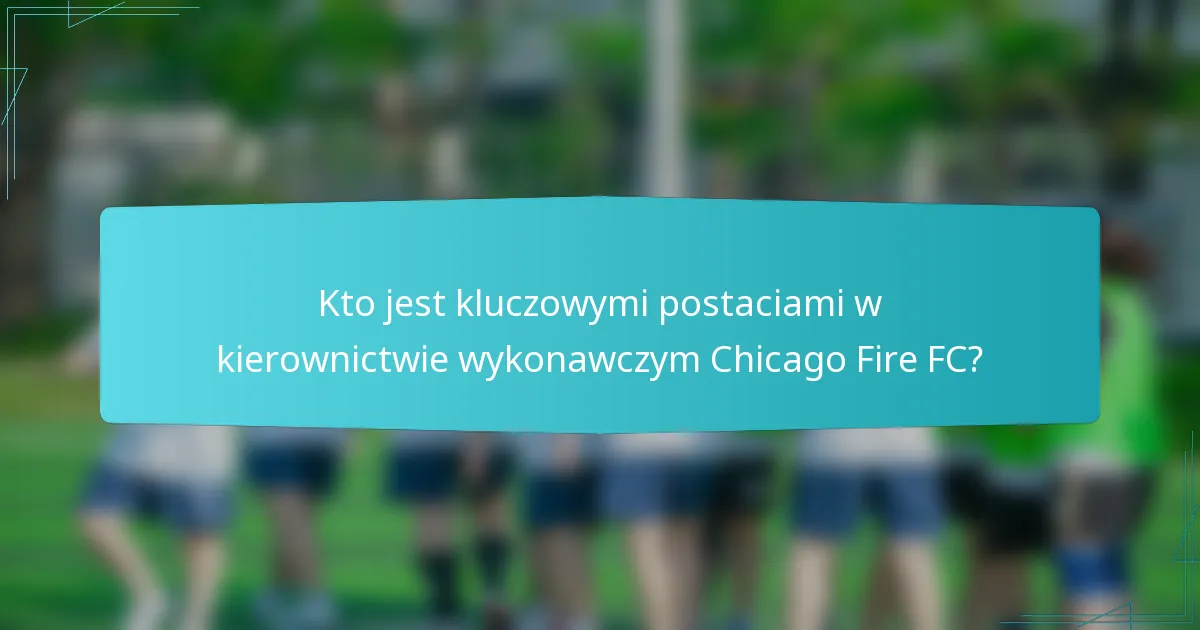 Kto jest kluczowymi postaciami w kierownictwie wykonawczym Chicago Fire FC?